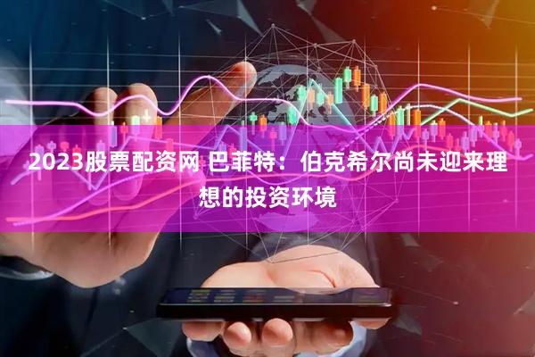 2023股票配资网 巴菲特：伯克希尔尚未迎来理想的投资环境