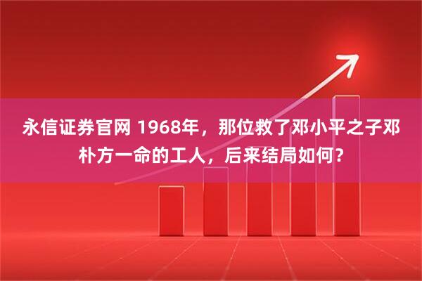 永信证券官网 1968年，那位救了邓小平之子邓朴方一命的工人，后来结局如何？