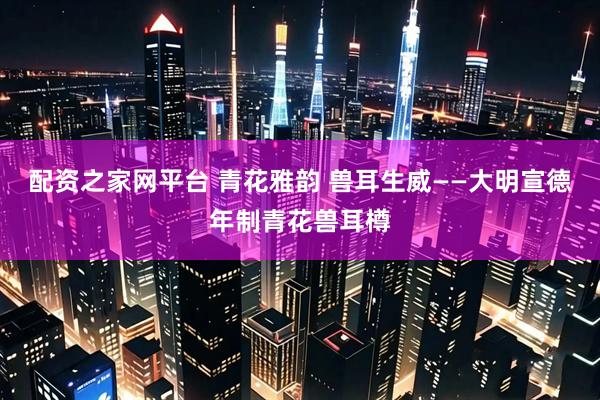 配资之家网平台 青花雅韵 兽耳生威——大明宣德年制青花兽耳樽