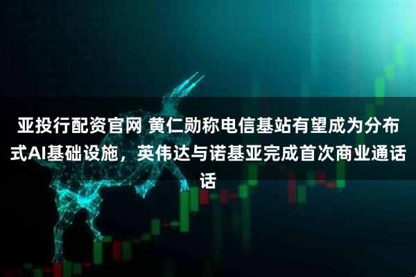 亚投行配资官网 黄仁勋称电信基站有望成为分布式AI基础设施，英伟达与诺基亚完成首次商业通话