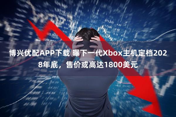 博兴优配APP下载 曝下一代Xbox主机定档2028年底，售价或高达1800美元